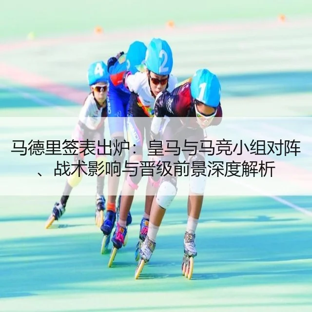 马德里签表出炉：皇马与马竞小组对阵、战术影响与晋级前景深度解析